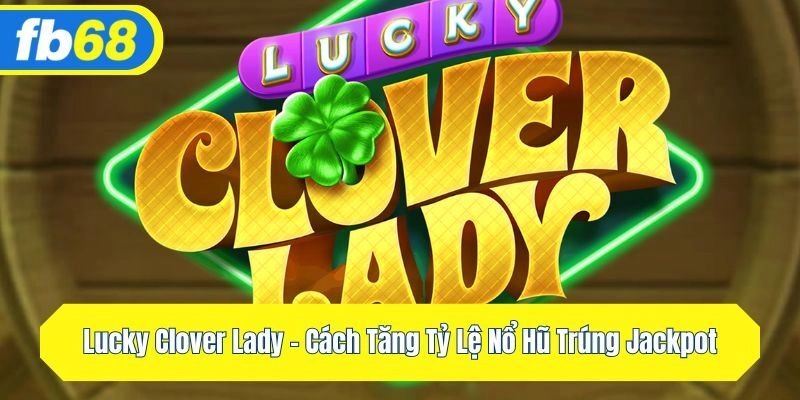 Lucky Clover Lady – Cách Tăng Tỷ Lệ Nổ Hũ Trúng Jackpot
